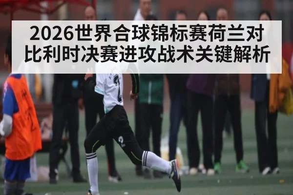 2026世界合球锦标赛荷兰对比利时决赛进攻战术关键解析