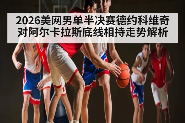2026美网男单半决赛德约科维奇对阿尔卡拉斯底线相持走势解析