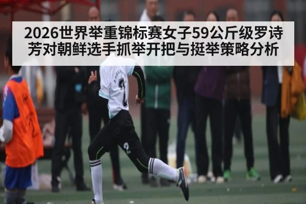2026世界举重锦标赛女子59公斤级罗诗芳对朝鲜选手抓举开把与挺举策略分析（kaiyun app）